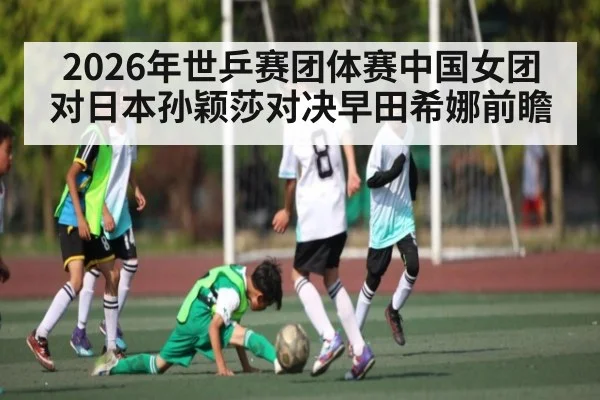 2026年世乒赛团体赛中国女团对日本孙颖莎对决早田希娜前瞻